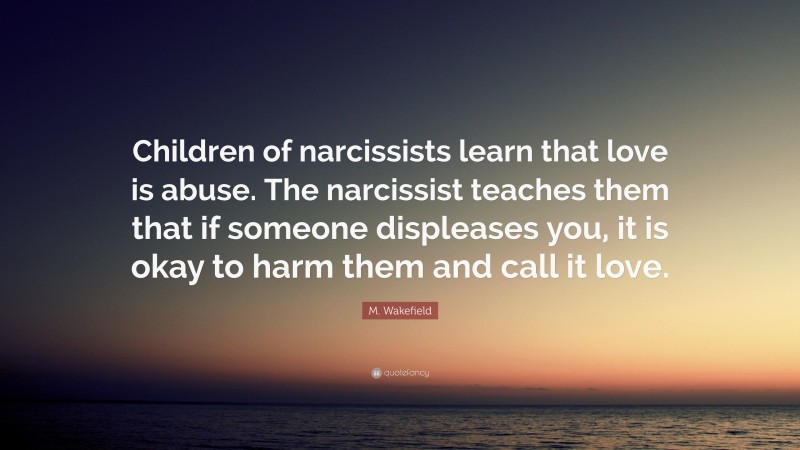 M. Wakefield Quote: “Children of narcissists learn that love is abuse. The narcissist teaches them that if someone displeases you, it is okay to harm them and call it love.”