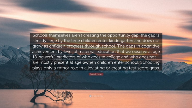 Robert D. Putnam Quote: “Schools themselves aren’t creating the opportunity gap: the gap is already large by the time children enter kindergarten and does not grow as children progress through school. The gaps in cognitive achievement by level of maternal education that we observe at age 18-powerful predictors of who goes to college and who does not – are mostly present at age 6when children enter school. Schooling plays only a minor role in alleviating or creating test score gaps.”
