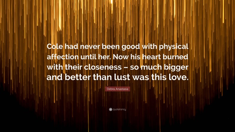 Debra Anastasia Quote: “Cole had never been good with physical affection until her. Now his heart burned with their closeness – so much bigger and better than lust was this love.”