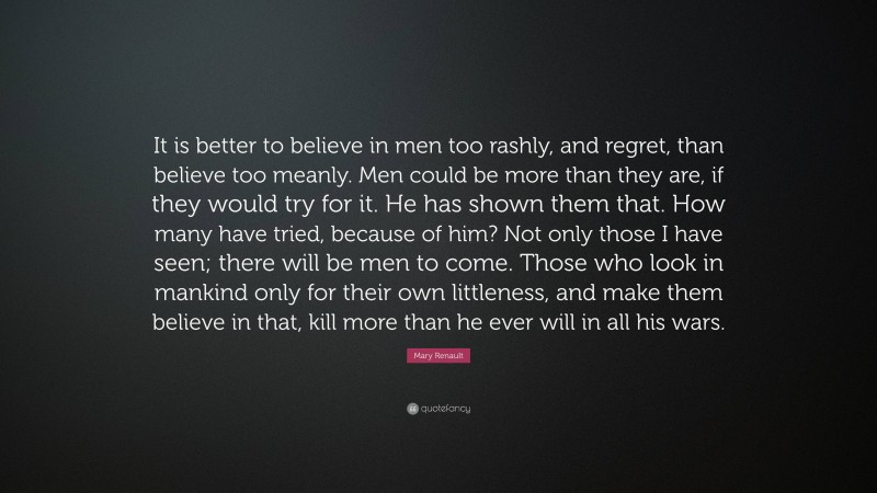 Mary Renault Quote: “It is better to believe in men too rashly, and regret, than believe too meanly. Men could be more than they are, if they would try for it. He has shown them that. How many have tried, because of him? Not only those I have seen; there will be men to come. Those who look in mankind only for their own littleness, and make them believe in that, kill more than he ever will in all his wars.”