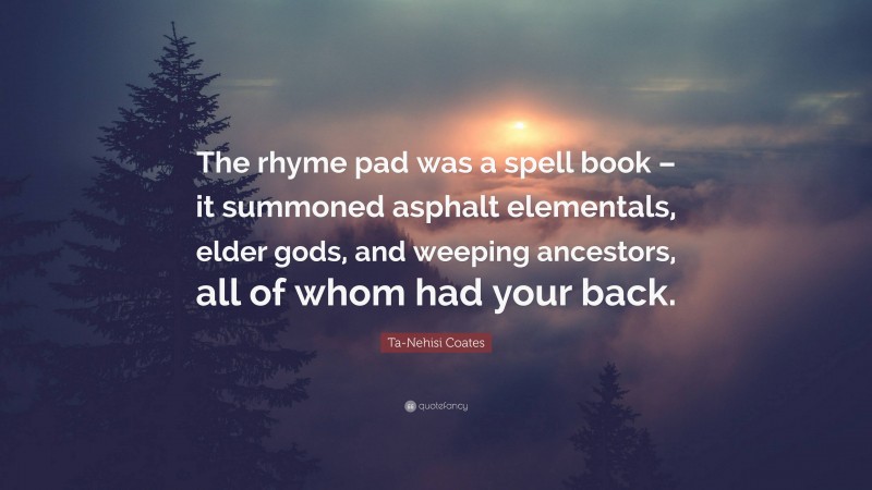 Ta-Nehisi Coates Quote: “The rhyme pad was a spell book – it summoned asphalt elementals, elder gods, and weeping ancestors, all of whom had your back.”