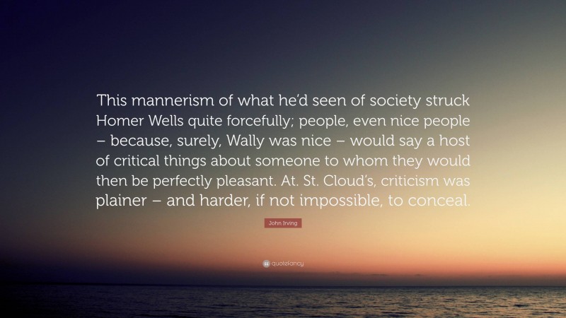 John Irving Quote: “This mannerism of what he’d seen of society struck Homer Wells quite forcefully; people, even nice people – because, surely, Wally was nice – would say a host of critical things about someone to whom they would then be perfectly pleasant. At. St. Cloud’s, criticism was plainer – and harder, if not impossible, to conceal.”