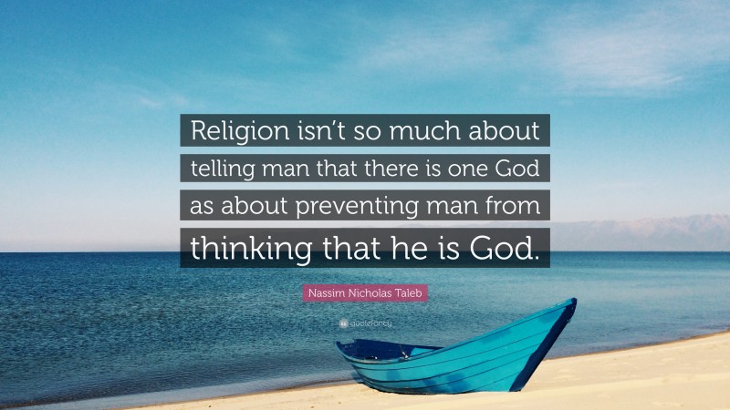 Nassim Nicholas Taleb Quote: “Religion isn’t so much about telling man that there is one God as about preventing man from thinking that he is God.”