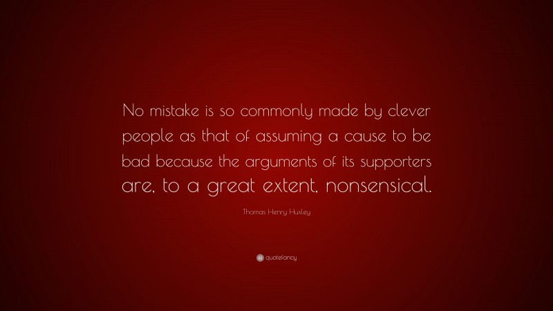 Thomas Henry Huxley Quote: “No mistake is so commonly made by clever people as that of assuming a cause to be bad because the arguments of its supporters are, to a great extent, nonsensical.”