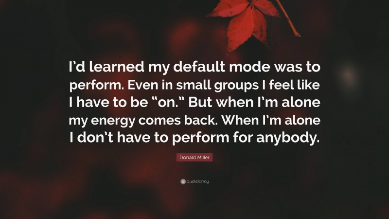 Donald Miller Quote: “I’d learned my default mode was to perform. Even in small groups I feel like I have to be “on.” But when I’m alone my energy comes back. When I’m alone I don’t have to perform for anybody.”