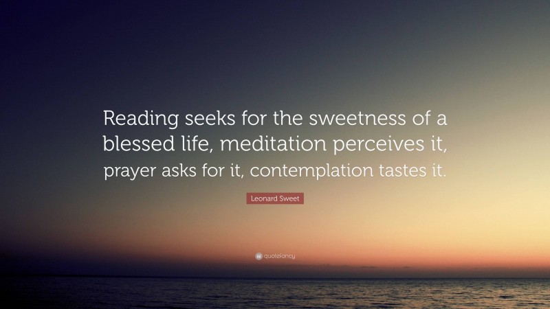 Leonard Sweet Quote: “Reading seeks for the sweetness of a blessed life, meditation perceives it, prayer asks for it, contemplation tastes it.”