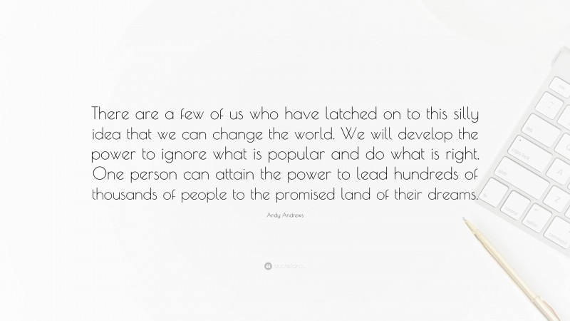 Andy Andrews Quote: “There are a few of us who have latched on to this silly idea that we can change the world. We will develop the power to ignore what is popular and do what is right. One person can attain the power to lead hundreds of thousands of people to the promised land of their dreams.”