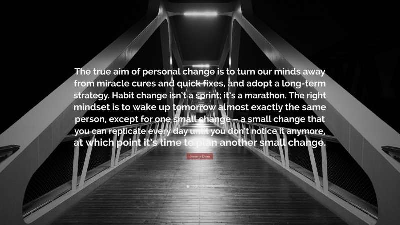 Jeremy Dean Quote: “The true aim of personal change is to turn our minds away from miracle cures and quick fixes, and adopt a long-term strategy. Habit change isn’t a sprint; it’s a marathon. The right mindset is to wake up tomorrow almost exactly the same person, except for one small change – a small change that you can replicate every day until you don’t notice it anymore, at which point it’s time to plan another small change.”