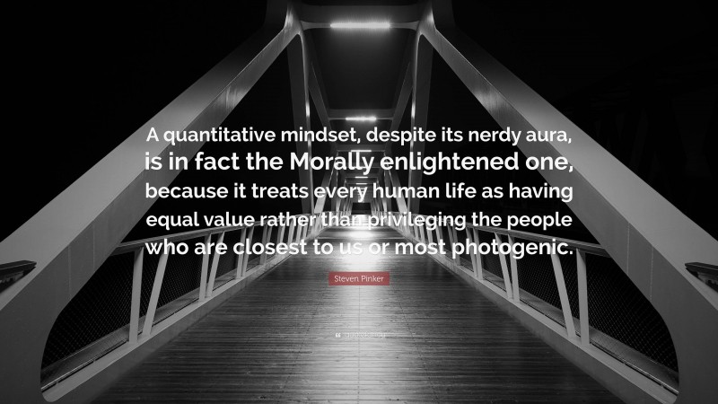 Steven Pinker Quote: “A quantitative mindset, despite its nerdy aura, is in fact the Morally enlightened one, because it treats every human life as having equal value rather than privileging the people who are closest to us or most photogenic.”