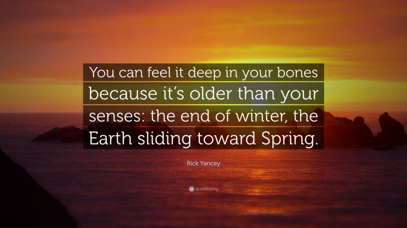 Rick Yancey Quote: “You can feel it deep in your bones because it’s older than your senses: the end of winter, the Earth sliding toward Spring.”