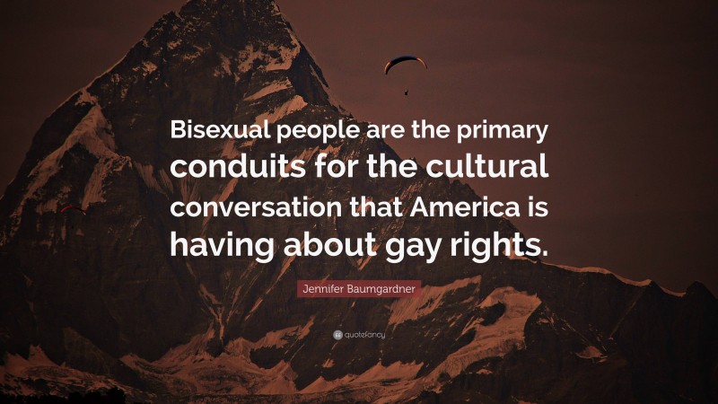 Jennifer Baumgardner Quote: “Bisexual people are the primary conduits for the cultural conversation that America is having about gay rights.”