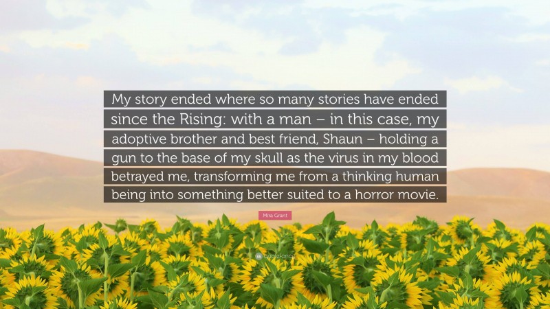 Mira Grant Quote: “My story ended where so many stories have ended since the Rising: with a man – in this case, my adoptive brother and best friend, Shaun – holding a gun to the base of my skull as the virus in my blood betrayed me, transforming me from a thinking human being into something better suited to a horror movie.”