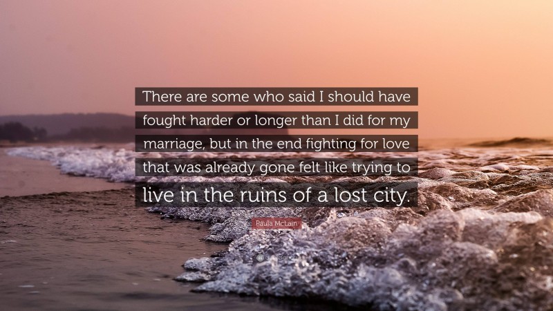 Paula McLain Quote: “There are some who said I should have fought harder or longer than I did for my marriage, but in the end fighting for love that was already gone felt like trying to live in the ruins of a lost city.”