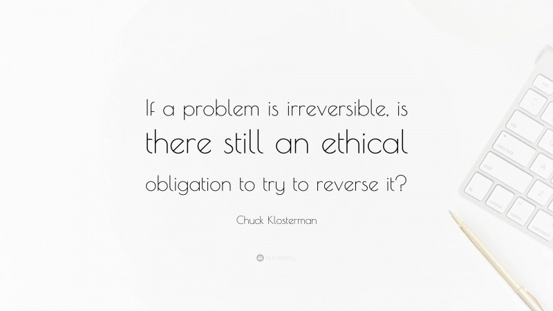 Chuck Klosterman Quote: “If a problem is irreversible, is there still an ethical obligation to try to reverse it?”