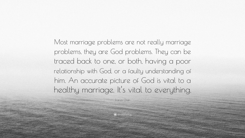 Francis Chan Quote: “Most marriage problems are not really marriage problems, they are God problems. They can be traced back to one, or both, having a poor relationship with God, or a faulty understanding of him. An accurate picture of God is vital to a healthy marriage. It’s vital to everything.”