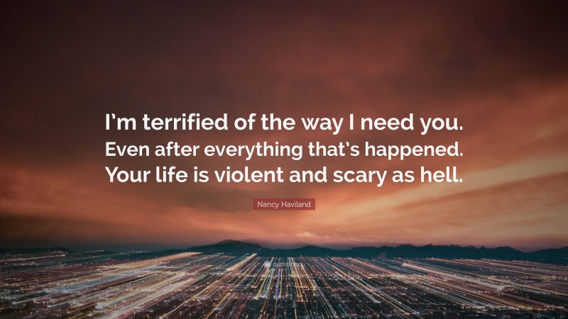 Nancy Haviland Quote: “I’m terrified of the way I need you. Even after everything that’s happened. Your life is violent and scary as hell.”