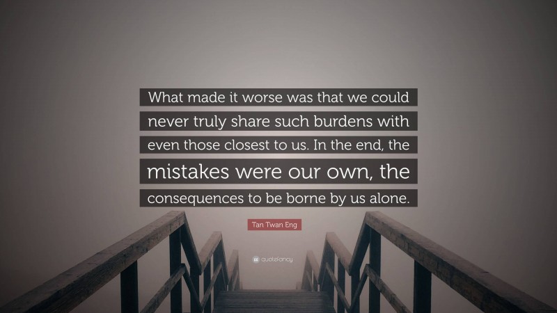 Tan Twan Eng Quote: “What made it worse was that we could never truly share such burdens with even those closest to us. In the end, the mistakes were our own, the consequences to be borne by us alone.”