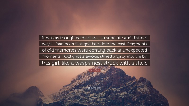 Karen Perry Quote: “It was as though each of us – in separate and distinct ways – had been plunged back into the past. Fragments of old memories were coming back at unexpected moments... Old ghosts awoke, stirred angrily into life by this girl, like a wasp’s nest struck with a stick.”