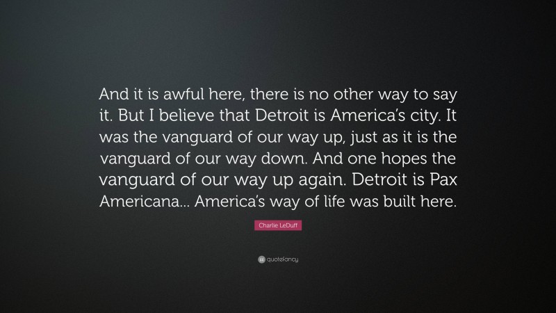 Charlie LeDuff Quote: “And it is awful here, there is no other way to say it. But I believe that Detroit is America’s city. It was the vanguard of our way up, just as it is the vanguard of our way down. And one hopes the vanguard of our way up again. Detroit is Pax Americana... America’s way of life was built here.”