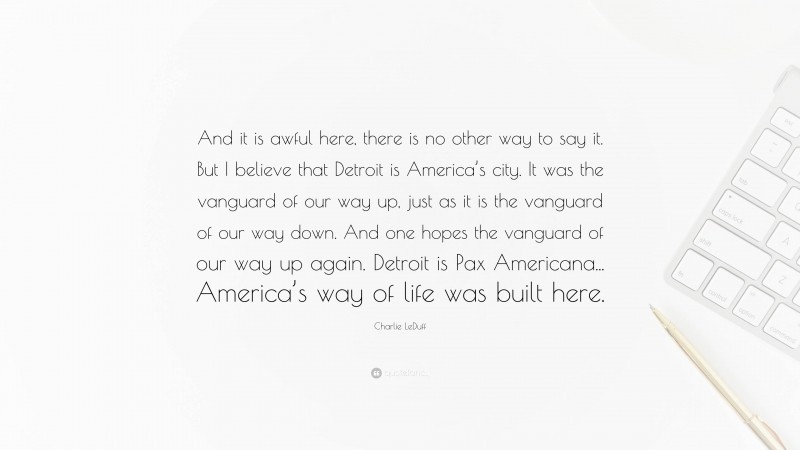 Charlie LeDuff Quote: “And it is awful here, there is no other way to say it. But I believe that Detroit is America’s city. It was the vanguard of our way up, just as it is the vanguard of our way down. And one hopes the vanguard of our way up again. Detroit is Pax Americana... America’s way of life was built here.”