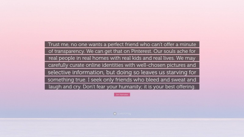 Jen Hatmaker Quote: “Trust me, no one wants a perfect friend who can’t offer a minute of transparency. We can get that on Pinterest. Our souls ache for real people in real homes with real kids and real lives. We may carefully curate online identities with well-chosen pictures and selective information, but doing so leaves us starving for something true. I seek only friends who bleed and sweat and laugh and cry. Don’t fear your humanity; it is your best offering.”