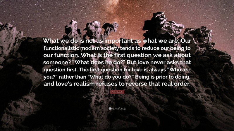 Peter Kreeft Quote: “What we do is not as important as what we are. Our functionalistic modern society tends to reduce our being to our function. What is the first question we ask about someone? “What does he do?” But love never asks that question first. The first question for love is always “Who are you?” rather than “What do you do?” Being is prior to doing, and love’s realism refuses to reverse that real order.”