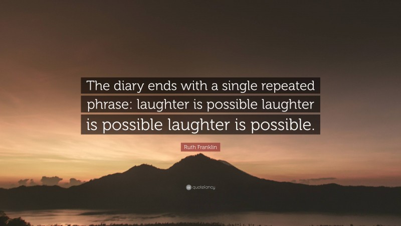 Ruth Franklin Quote: “The diary ends with a single repeated phrase: laughter is possible laughter is possible laughter is possible.”