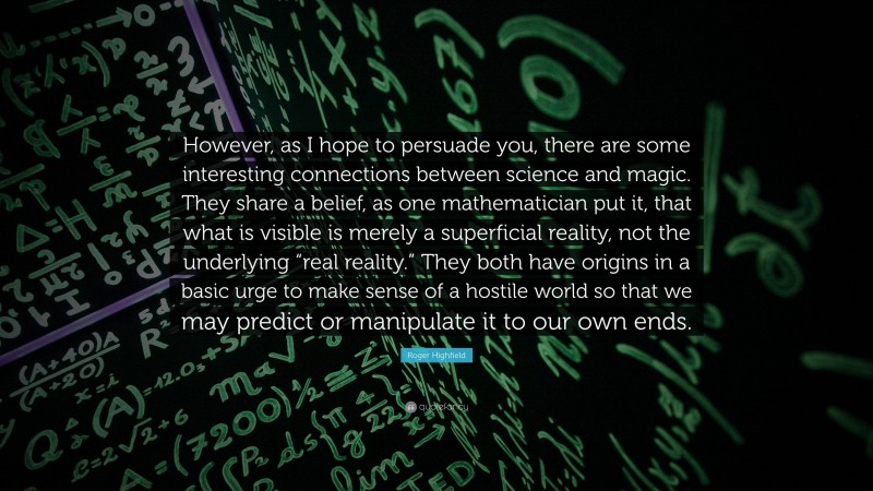 Roger Highfield Quote: “However, as I hope to persuade you, there are some interesting connections between science and magic. They share a belief, as one mathematician put it, that what is visible is merely a superficial reality, not the underlying “real reality.” They both have origins in a basic urge to make sense of a hostile world so that we may predict or manipulate it to our own ends.”