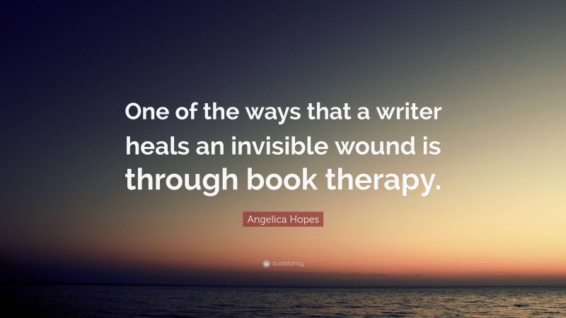 Angelica Hopes Quote: “One of the ways that a writer heals an invisible wound is through book therapy.”