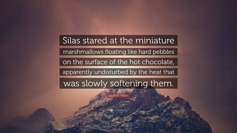 Laura V. Hilton Quote: “Silas stared at the miniature marshmallows floating like hard pebbles on the surface of the hot chocolate, apparently undisturbed by the heat that was slowly softening them.”