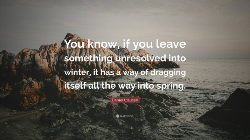 Daniel Clausen Quote: “You know, if you leave something unresolved into winter, it has a way of dragging itself all the way into spring.”