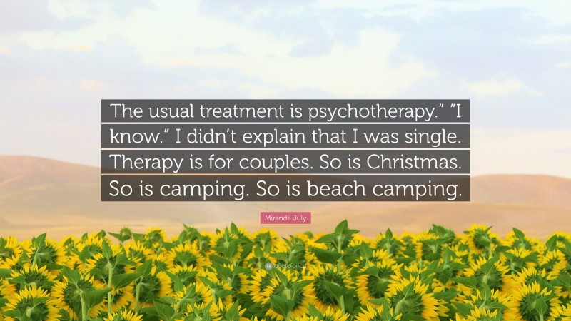 Miranda July Quote: “The usual treatment is psychotherapy.” “I know.” I didn’t explain that I was single. Therapy is for couples. So is Christmas. So is camping. So is beach camping.”