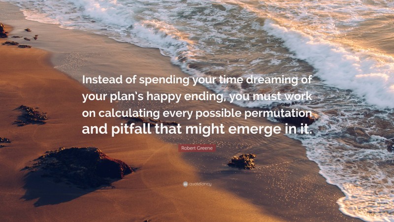 Robert Greene Quote: “Instead of spending your time dreaming of your plan’s happy ending, you must work on calculating every possible permutation and pitfall that might emerge in it.”