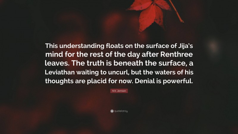 N.K. Jemisin Quote: “This understanding floats on the surface of Jija’s mind for the rest of the day after Renthree leaves. The truth is beneath the surface, a Leviathan waiting to uncurl, but the waters of his thoughts are placid for now. Denial is powerful.”