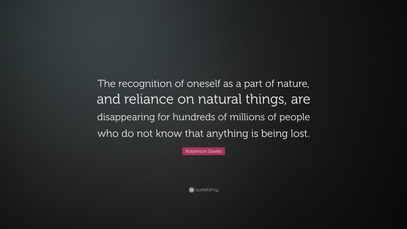 Robertson Davies Quote: “The recognition of oneself as a part of nature, and reliance on natural things, are disappearing for hundreds of millions of people who do not know that anything is being lost.”