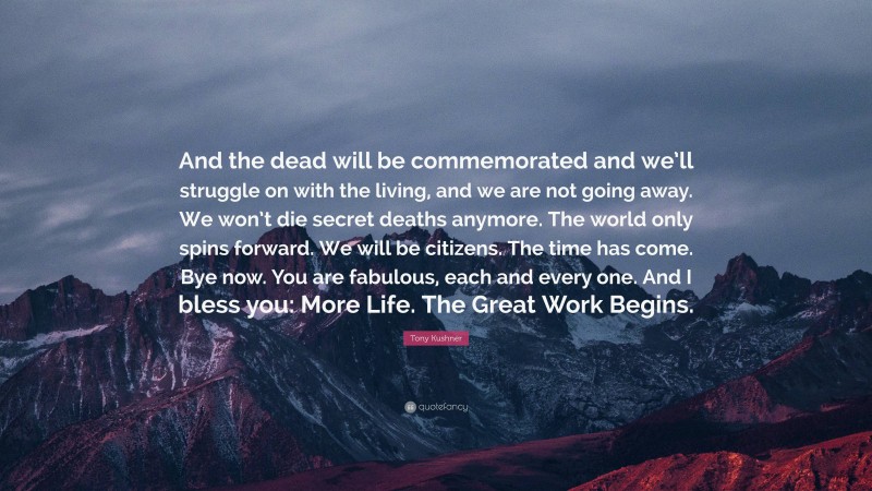 Tony Kushner Quote: “And the dead will be commemorated and we’ll struggle on with the living, and we are not going away. We won’t die secret deaths anymore. The world only spins forward. We will be citizens. The time has come. Bye now. You are fabulous, each and every one. And I bless you: More Life. The Great Work Begins.”
