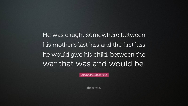 Jonathan Safran Foer Quote: “He was caught somewhere between his mother’s last kiss and the first kiss he would give his child, between the war that was and would be.”