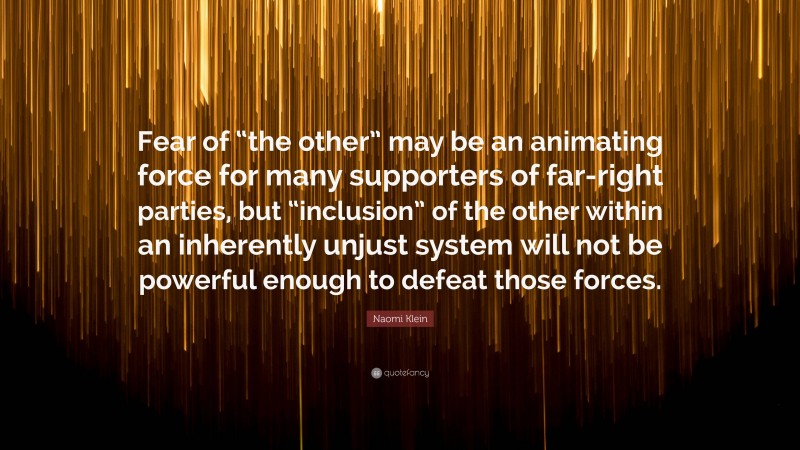 Naomi Klein Quote: “Fear of “the other” may be an animating force for many supporters of far-right parties, but “inclusion” of the other within an inherently unjust system will not be powerful enough to defeat those forces.”