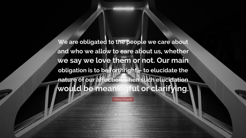 Cheryl Strayed Quote: “We are obligated to the people we care about and who we allow to care about us, whether we say we love them or not. Our main obligation is to be forthright – to elucidate the nature of our affection when such elucidation would be meaningful or clarifying.”