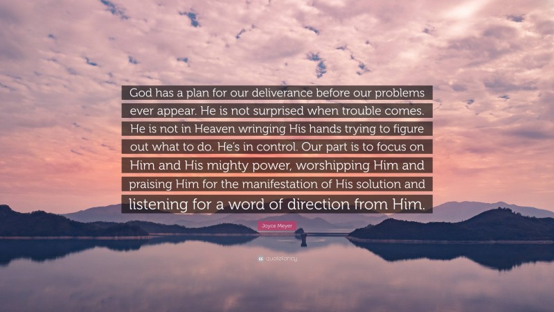 Joyce Meyer Quote: “God has a plan for our deliverance before our problems ever appear. He is not surprised when trouble comes. He is not in Heaven wringing His hands trying to figure out what to do. He’s in control. Our part is to focus on Him and His mighty power, worshipping Him and praising Him for the manifestation of His solution and listening for a word of direction from Him.”