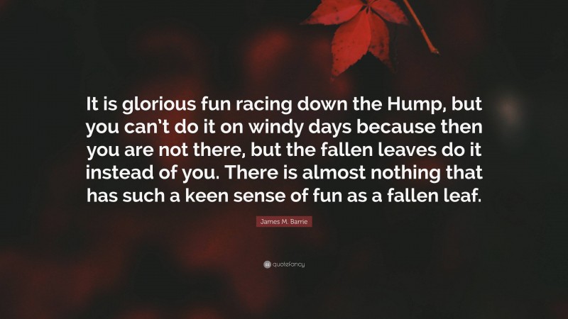 James M. Barrie Quote: “It is glorious fun racing down the Hump, but you can’t do it on windy days because then you are not there, but the fallen leaves do it instead of you. There is almost nothing that has such a keen sense of fun as a fallen leaf.”