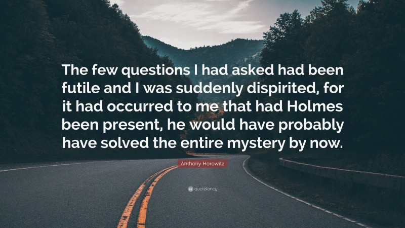 Anthony Horowitz Quote: “The few questions I had asked had been futile and I was suddenly dispirited, for it had occurred to me that had Holmes been present, he would have probably have solved the entire mystery by now.”
