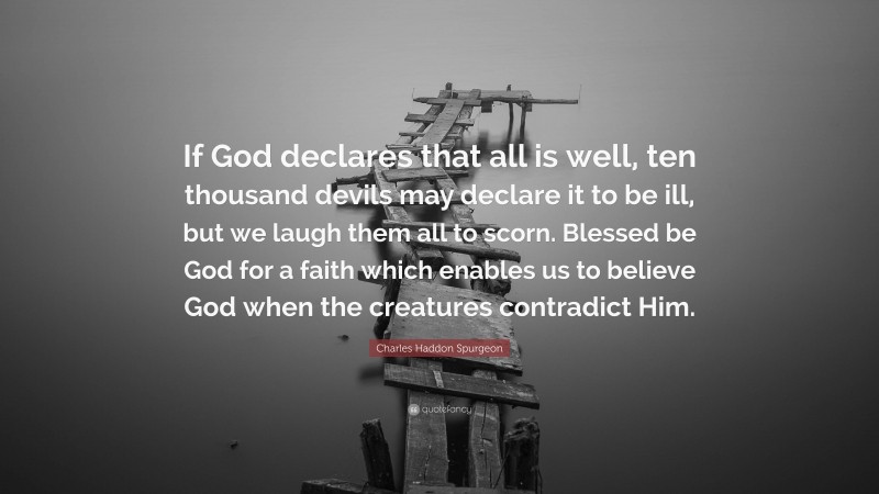 Charles Haddon Spurgeon Quote: “If God declares that all is well, ten thousand devils may declare it to be ill, but we laugh them all to scorn. Blessed be God for a faith which enables us to believe God when the creatures contradict Him.”