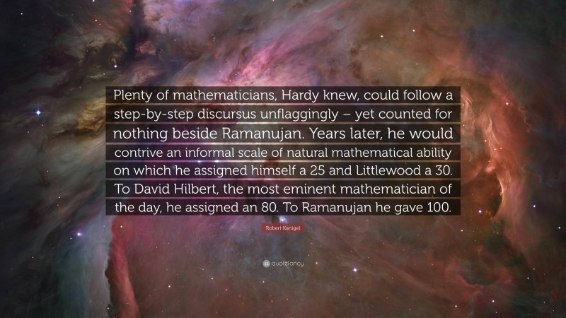 Robert Kanigel Quote: “Plenty of mathematicians, Hardy knew, could follow a step-by-step discursus unflaggingly – yet counted for nothing beside Ramanujan. Years later, he would contrive an informal scale of natural mathematical ability on which he assigned himself a 25 and Littlewood a 30. To David Hilbert, the most eminent mathematician of the day, he assigned an 80. To Ramanujan he gave 100.”