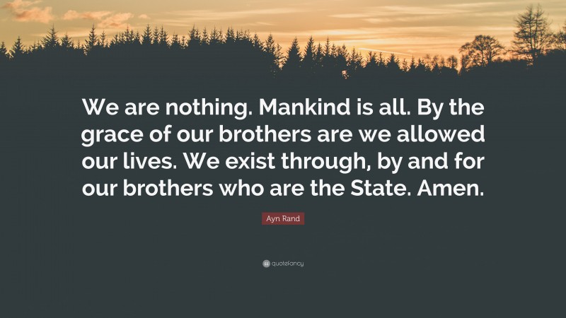 Ayn Rand Quote: “We are nothing. Mankind is all. By the grace of our brothers are we allowed our lives. We exist through, by and for our brothers who are the State. Amen.”