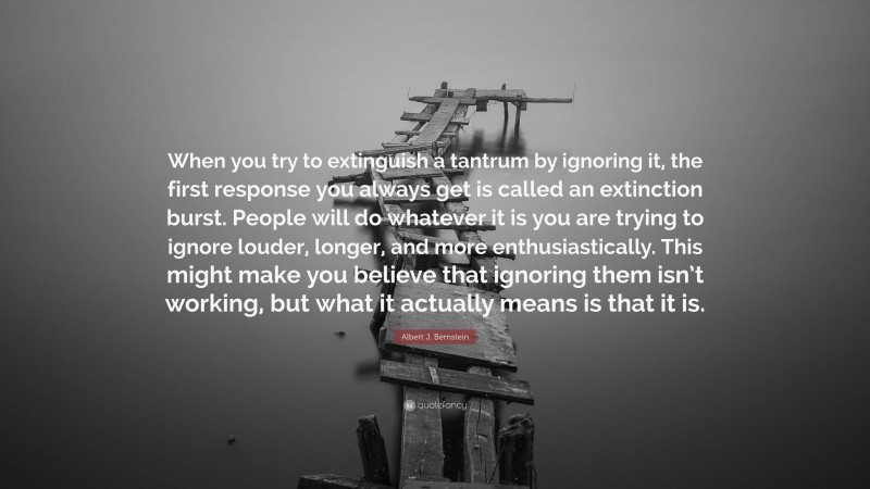 Albert J. Bernstein Quote: “When you try to extinguish a tantrum by ignoring it, the first response you always get is called an extinction burst. People will do whatever it is you are trying to ignore louder, longer, and more enthusiastically. This might make you believe that ignoring them isn’t working, but what it actually means is that it is.”