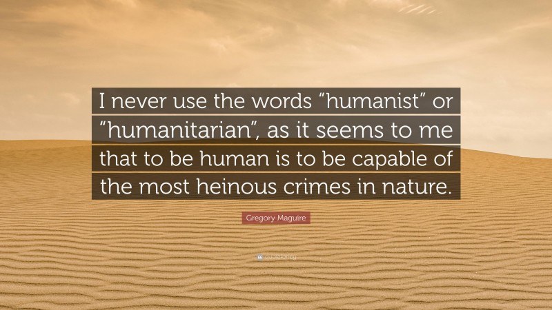 Gregory Maguire Quote: “I never use the words “humanist” or “humanitarian”, as it seems to me that to be human is to be capable of the most heinous crimes in nature.”