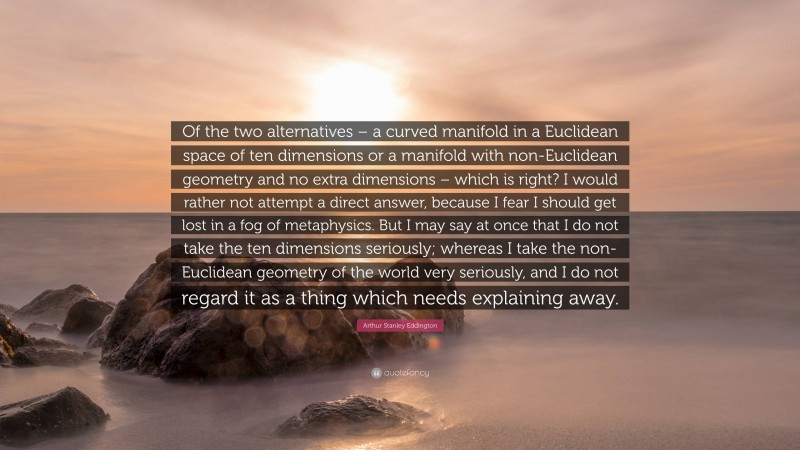 Arthur Stanley Eddington Quote: “Of the two alternatives – a curved manifold in a Euclidean space of ten dimensions or a manifold with non-Euclidean geometry and no extra dimensions – which is right? I would rather not attempt a direct answer, because I fear I should get lost in a fog of metaphysics. But I may say at once that I do not take the ten dimensions seriously; whereas I take the non-Euclidean geometry of the world very seriously, and I do not regard it as a thing which needs explaining away.”