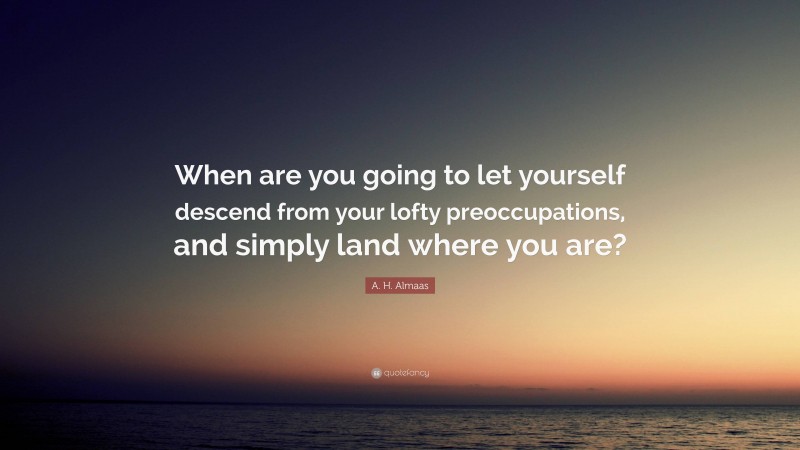 A. H. Almaas Quote: “When are you going to let yourself descend from your lofty preoccupations, and simply land where you are?”