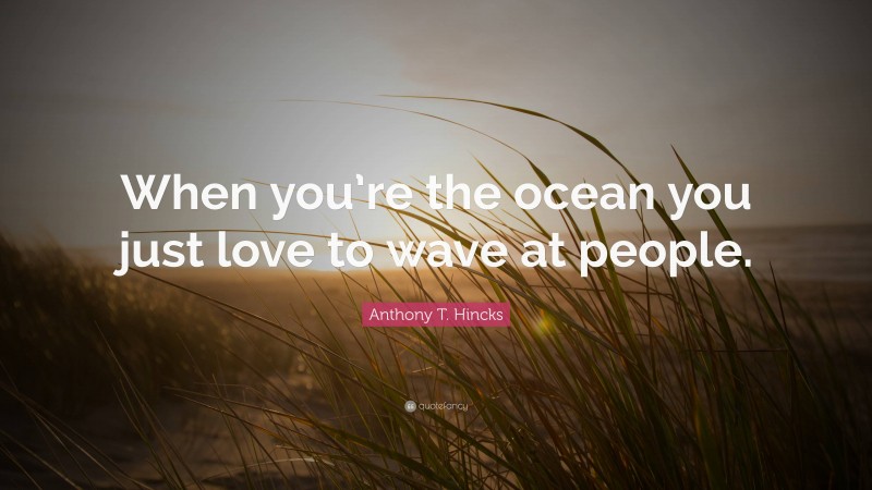 Anthony T. Hincks Quote: “When you’re the ocean you just love to wave at people.”